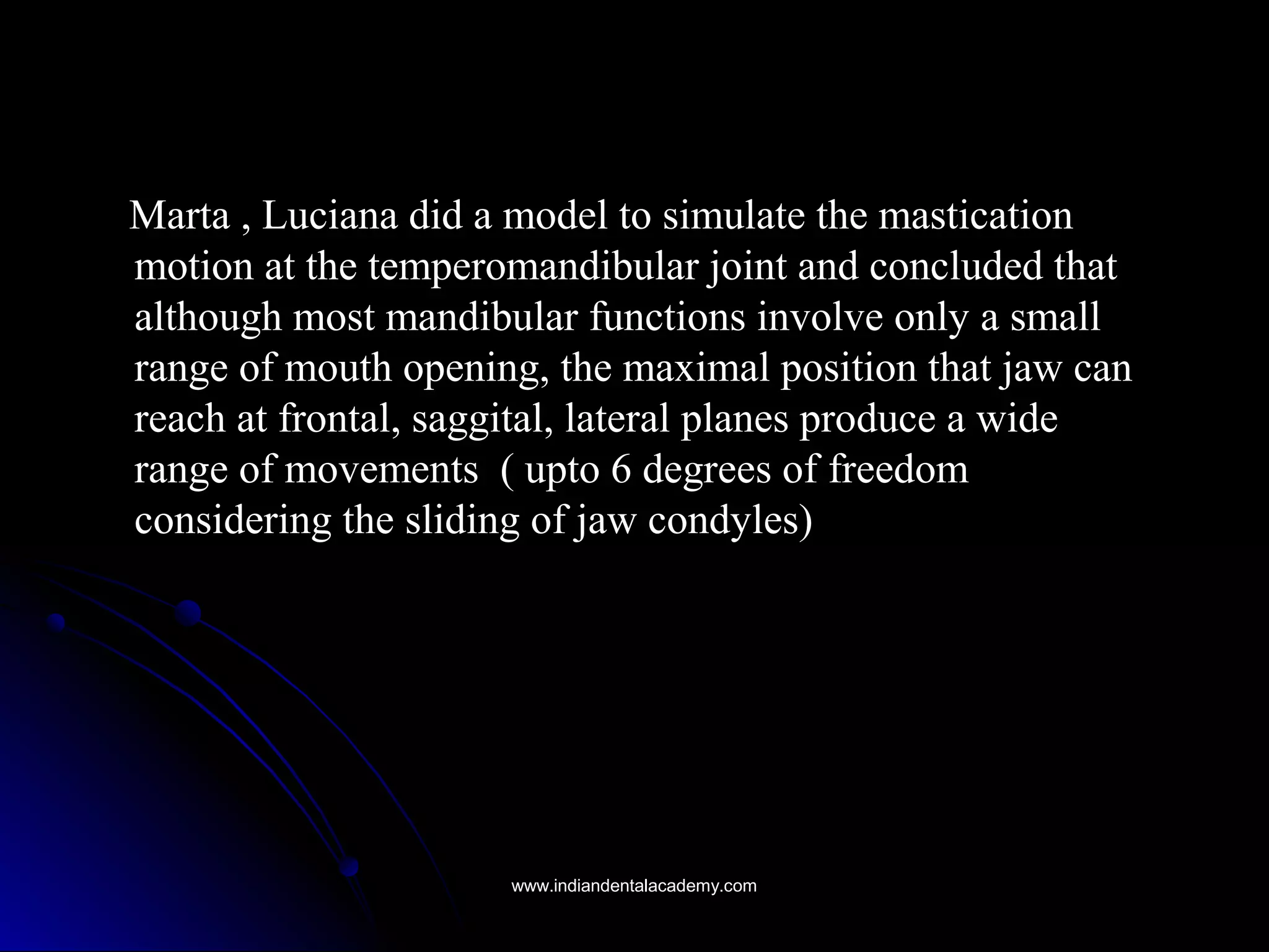 Marta , Luciana did a model to simulate the masticationMarta , Luciana did a model to simulate the mastication
motion at the temperomandibular joint and concluded thatmotion at the temperomandibular joint and concluded that
although most mandibular functions involve only a smallalthough most mandibular functions involve only a small
range of mouth opening, the maximal position that jaw canrange of mouth opening, the maximal position that jaw can
reach at frontal, saggital, lateral planes produce a widereach at frontal, saggital, lateral planes produce a wide
range of movements ( upto 6 degrees of freedomrange of movements ( upto 6 degrees of freedom
considering the sliding of jaw condyles)considering the sliding of jaw condyles)
www.indiandentalacademy.comwww.indiandentalacademy.com
 