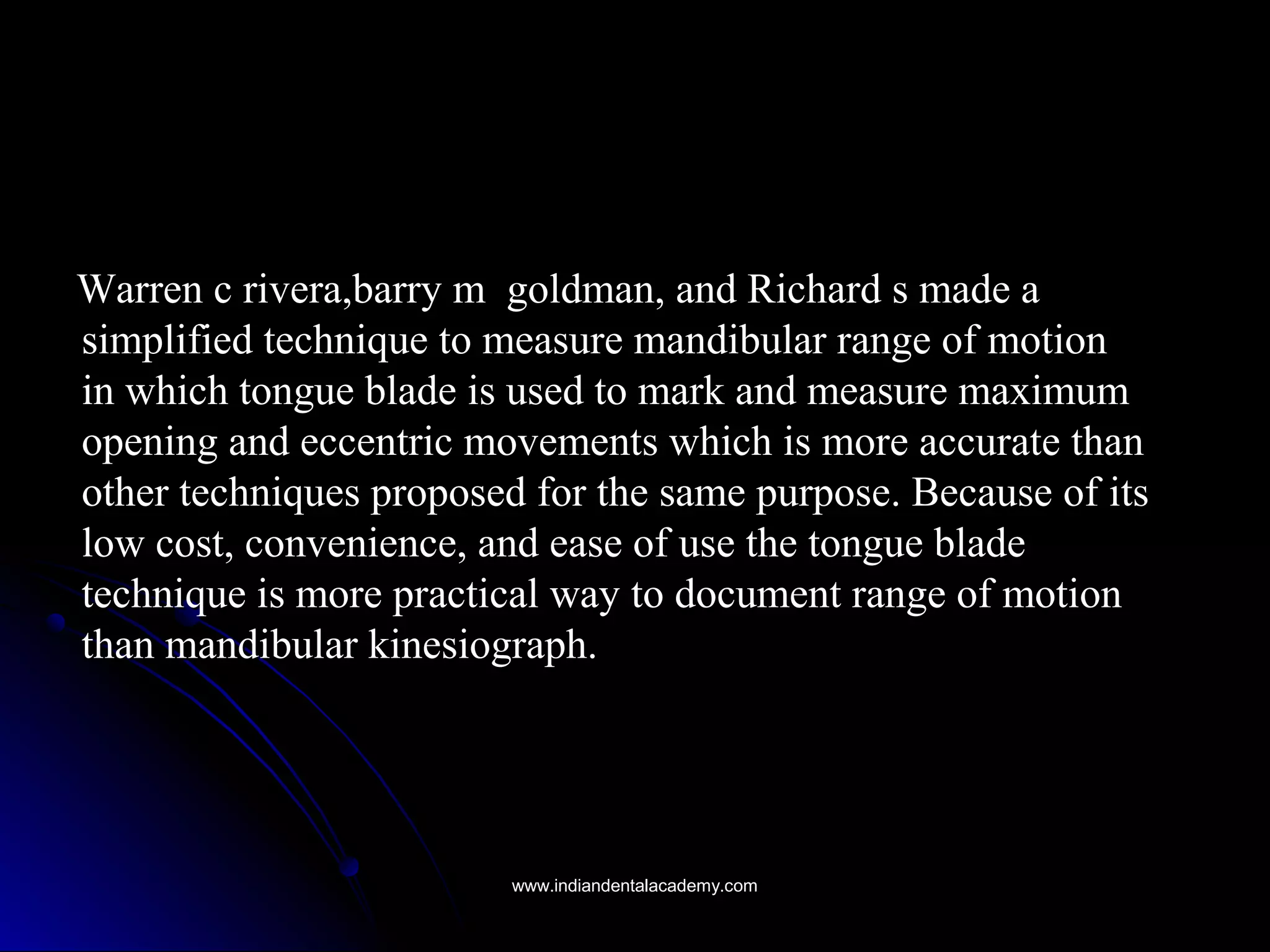 Warren c rivera,barry m goldman, and Richard s made aWarren c rivera,barry m goldman, and Richard s made a
simplified technique to measure mandibular range of motionsimplified technique to measure mandibular range of motion
in which tongue blade is used to mark and measure maximumin which tongue blade is used to mark and measure maximum
opening and eccentric movements which is more accurate thanopening and eccentric movements which is more accurate than
other techniques proposed for the same purpose. Because of itsother techniques proposed for the same purpose. Because of its
low cost, convenience, and ease of use the tongue bladelow cost, convenience, and ease of use the tongue blade
technique is more practical way to document range of motiontechnique is more practical way to document range of motion
than mandibular kinesiograph.than mandibular kinesiograph.
www.indiandentalacademy.comwww.indiandentalacademy.com
 