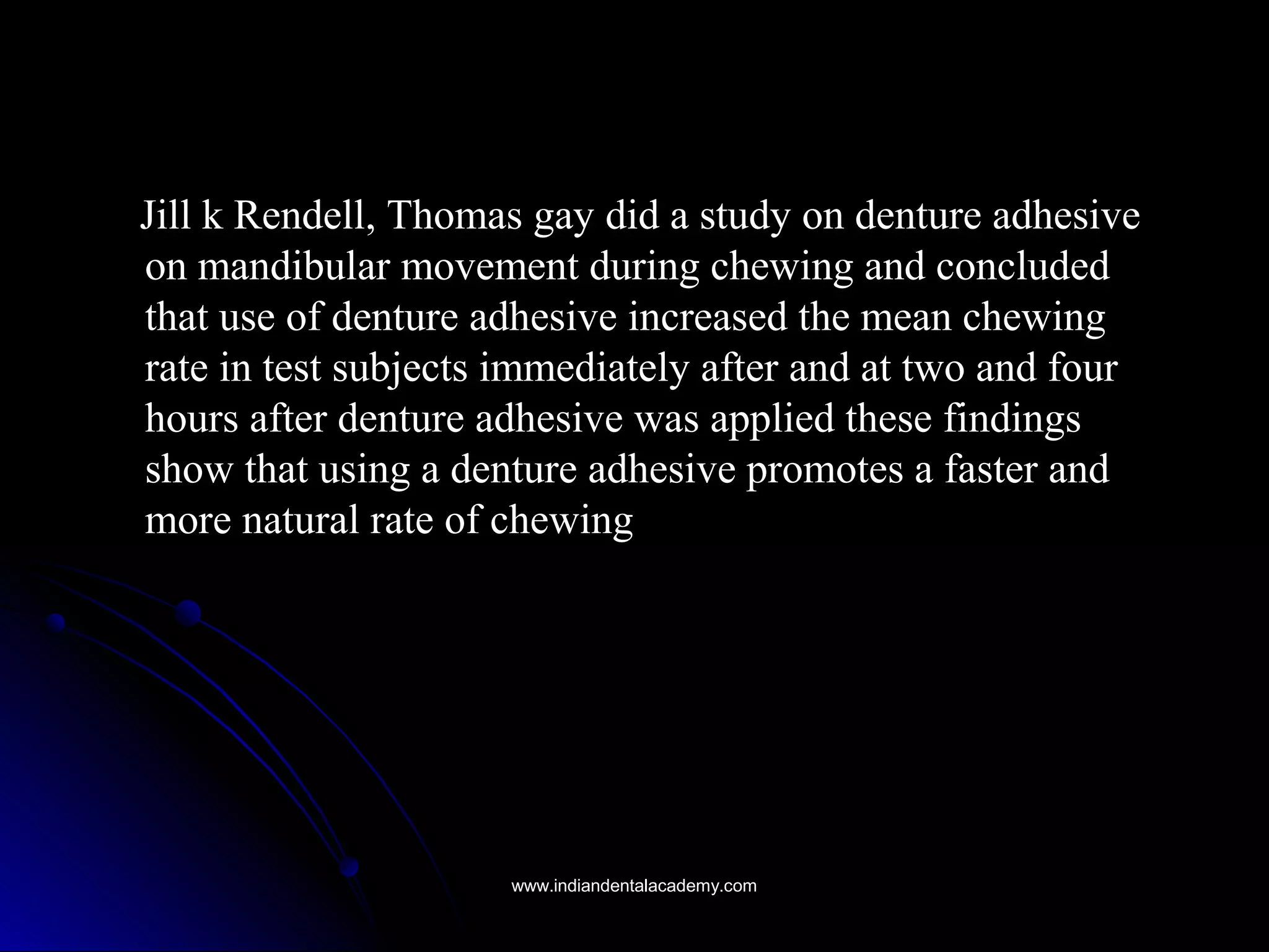 Jill k Rendell, Thomas gay did a study on denture adhesiveJill k Rendell, Thomas gay did a study on denture adhesive
on mandibular movement during chewing and concludedon mandibular movement during chewing and concluded
that use of denture adhesive increased the mean chewingthat use of denture adhesive increased the mean chewing
rate in test subjects immediately after and at two and fourrate in test subjects immediately after and at two and four
hours after denture adhesive was applied these findingshours after denture adhesive was applied these findings
show that using a denture adhesive promotes a faster andshow that using a denture adhesive promotes a faster and
more natural rate of chewingmore natural rate of chewing
www.indiandentalacademy.comwww.indiandentalacademy.com
 