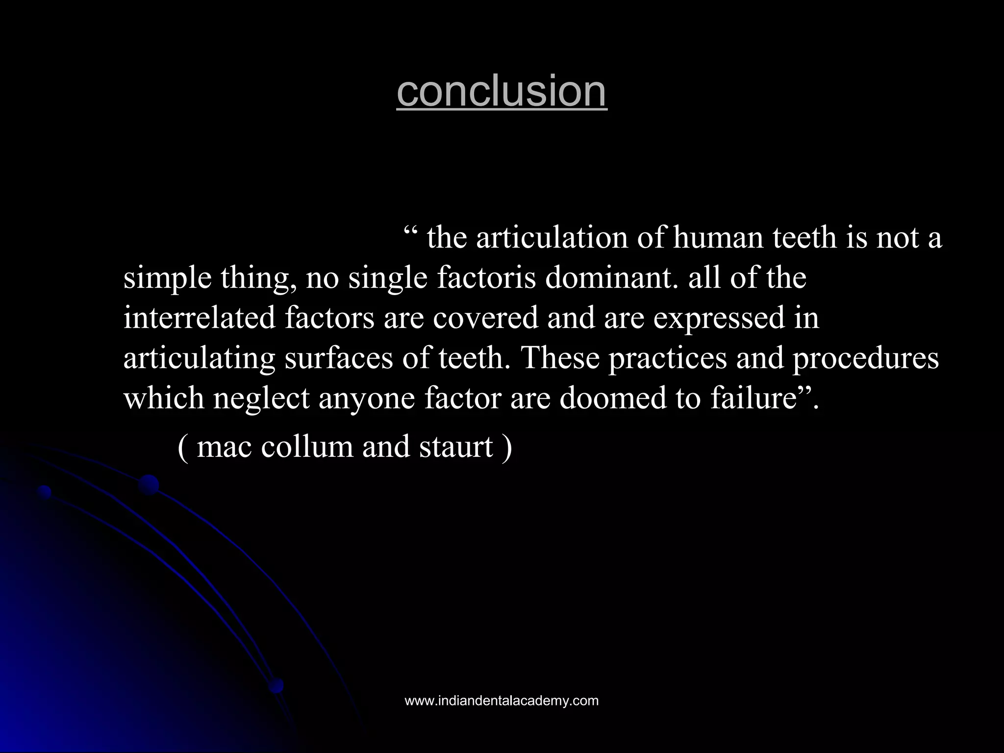 conclusionconclusion
““ the articulation of human teeth is not athe articulation of human teeth is not a
simple thing, no single factoris dominant. all of thesimple thing, no single factoris dominant. all of the
interrelated factors are covered and are expressed ininterrelated factors are covered and are expressed in
articulating surfaces of teeth. These practices and proceduresarticulating surfaces of teeth. These practices and procedures
which neglect anyone factor are doomed to failure”.which neglect anyone factor are doomed to failure”.
( mac collum and staurt )( mac collum and staurt )
www.indiandentalacademy.comwww.indiandentalacademy.com
 