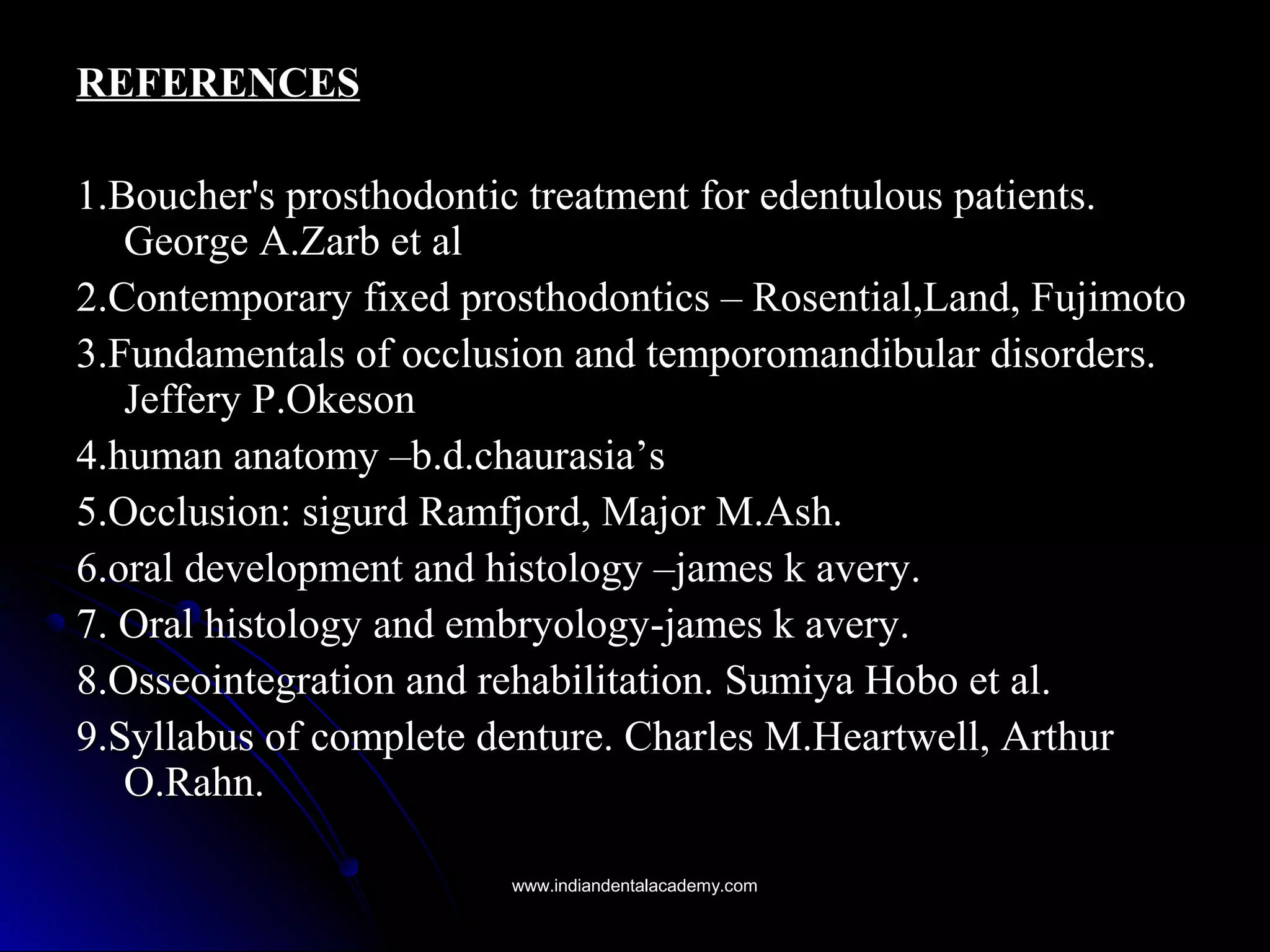 REFERENCESREFERENCES
1.Boucher's prosthodontic treatment for edentulous patients.1.Boucher's prosthodontic treatment for edentulous patients.
George A.Zarb et alGeorge A.Zarb et al
2.Contemporary fixed prosthodontics – Rosential,Land, Fujimoto2.Contemporary fixed prosthodontics – Rosential,Land, Fujimoto
3.Fundamentals of occlusion and temporomandibular disorders.3.Fundamentals of occlusion and temporomandibular disorders.
Jeffery P.OkesonJeffery P.Okeson
4.human anatomy –b.d.chaurasia’s4.human anatomy –b.d.chaurasia’s
5.Occlusion: sigurd Ramfjord, Major M.Ash.5.Occlusion: sigurd Ramfjord, Major M.Ash.
6.oral development and histology –james k avery.6.oral development and histology –james k avery.
7. Oral histology and embryology-james k avery.7. Oral histology and embryology-james k avery.
8.Osseointegration and rehabilitation. Sumiya Hobo et al.8.Osseointegration and rehabilitation. Sumiya Hobo et al.
9.Syllabus of complete denture. Charles M.Heartwell, Arthur9.Syllabus of complete denture. Charles M.Heartwell, Arthur
O.Rahn.O.Rahn.
www.indiandentalacademy.comwww.indiandentalacademy.com
 