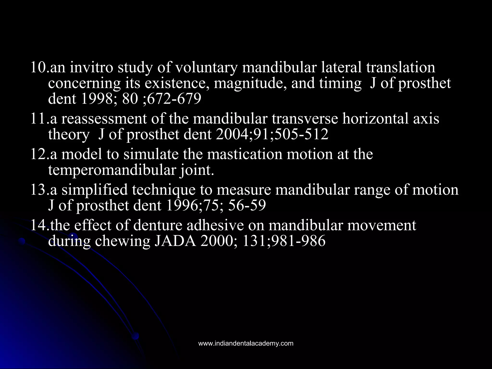 10.an invitro study of voluntary mandibular lateral translation10.an invitro study of voluntary mandibular lateral translation
concerning its existence, magnitude, and timing J of prosthetconcerning its existence, magnitude, and timing J of prosthet
dent 1998; 80 ;672-679dent 1998; 80 ;672-679
11.a reassessment of the mandibular transverse horizontal axis11.a reassessment of the mandibular transverse horizontal axis
theory J of prosthet dent 2004;91;505-512theory J of prosthet dent 2004;91;505-512
12.a model to simulate the mastication motion at the12.a model to simulate the mastication motion at the
temperomandibular joint.temperomandibular joint.
13.a simplified technique to measure mandibular range of motion13.a simplified technique to measure mandibular range of motion
J of prosthet dent 1996;75; 56-59J of prosthet dent 1996;75; 56-59
14.the effect of denture adhesive on mandibular movement14.the effect of denture adhesive on mandibular movement
during chewing JADA 2000; 131;981-986during chewing JADA 2000; 131;981-986
www.indiandentalacademy.comwww.indiandentalacademy.com
 