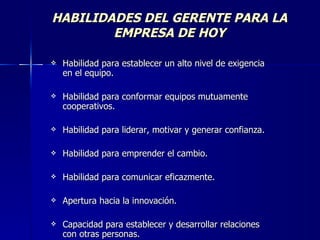 HABILIDADES DEL GERENTE PARA LA EMPRESA DE HOY Habilidad para establecer un alto nivel de exigencia en el equipo. Habilidad para conformar equipos mutuamente cooperativos. Habilidad para liderar, motivar y generar confianza. Habilidad para emprender el cambio. Habilidad para comunicar eficazmente. Apertura hacia la innovación. Capacidad para establecer y desarrollar relaciones con otras personas.  