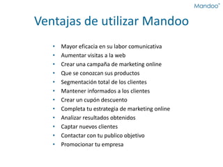 Ventajas de utilizar Mandoo
• Mayor eficacia en su labor comunicativa
• Aumentar visitas a la web
• Crear una campaña de marketing online
• Que se conozcan sus productos
• Segmentación total de los clientes
• Mantener informados a los clientes
• Crear un cupón descuento
• Completa tu estrategia de marketing online
• Analizar resultados obtenidos
• Captar nuevos clientes
• Contactar con tu publico objetivo
• Promocionar tu empresa
 