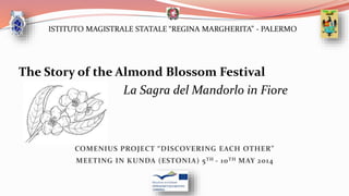 ISTITUTO MAGISTRALE STATALE “REGINA MARGHERITA” - PALERMO
COMENIUS PROJECT “DISCOVERING EACH OTHER”
MEETING IN KUNDA (ESTONIA) 5TH - 10TH MAY 2014
The Story of the Almond Blossom Festival
La Sagra del Mandorlo in Fiore
 