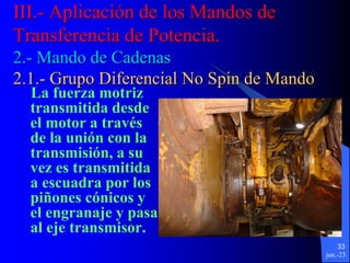 jun.-23
33
La fuerza motriz
transmitida desde
el motor a través
de la unión con la
transmisión, a su
vez es transmitida
a escuadra por los
piñones cónicos y
el engranaje y pasa
al eje transmisor.
III.- Aplicación de los Mandos de
Transferencia de Potencia.
2.- Mando de Cadenas
2.1.- Grupo Diferencial No Spin de Mando
 