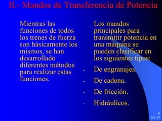 jun.-23
9
II.- Mandos de Transferencia de Potencia
Mientras las
funciones de todos
los trenes de fuerza
son básicamente los
mismos, se han
desarrollado
diferentes métodos
para realizar estas
funciones.
Los mandos
principales para
transmitir potencia en
una maquina se
pueden clasificar en
los siguientes tipos:
- De engranajes.
- De cadena.
- De fricción.
- Hidráulicos.
 