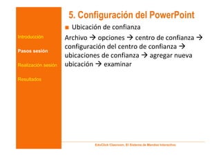 5. Configuración del PowerPoint
                     ■ Ubicación de confianza
Introducción         Archivo opciones centro de confianza
                     configuración del centro de confianza
Pasos sesión
                     ubicaciones de confianza agregar nueva
Realización sesión   ubicación examinar
Resultados




                             EduClick Clasroom, El Sistema de Mandos Interactivo
 