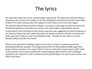 The lyrics
The video Man down has a clear narrative beginning and end. The video starts off with Rihanna
shooting a man at a busy train station as she then disappears into darkness and the screen fades
to black. The words ‘previous day’ then appears on the screen as the music then begins.
The storyline follows Rihanna and her lifestyle in Jamaican as she hangs out with her family and
friends even going to a club where she meets a man whom takes instant interest into her.
As they dance in the club Rihanna then pushes away the male, suggesting no interest however as
she leaves he follows her into a dark alley where he sexual assaults her and she runs home and
grabs a gun from inside her room concluding the video. Through out the video is crosscuts
between before and after the assault.
What's most important to establish about rihannas lyrics is that it is centered around her
personally confession and guilt. The alleged assault from her then boyfriend R&B singer Chris
brown rihanna mentions in her song “I didn't’t mean to end his life I know it wasn’t right” refers
to Chris browns music career and how the incident being so public left him with a damaged
reputation. Her song lyrics is like a confession to this god like figure “oh mama mama mama, I just
shot a man down”
 