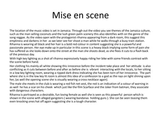 Mise en scene
The location of the music video is set in Jamaica. Through out the video you see themes of the Jamaica culture,
such as the man selling coconuts and the lush green palm scenery this also identifies with on the genre of the
song reggae. As the video open with the protagonist rihanna appearing from a dark room, this suggest this
emptiness and darkens in her as we later see her shoot a man while he walks through a busy train station.
Rihanna is wearing all black and her hair is a bold red colour in content suggesting she is a powerful and
passionate person. Her eye make up in particular in this scene is a heavy black implying some form of pain she
has suffered as she looks down onto the street at the man she shoots dead, as she flees it cuts to a flash back
of the previous day.
With high key lighting as a shot of rihanna expressively happy riding her bike with some friends contrast with
the scene before hand.
Her clothing his mainly all white showing this innocence before the incident take place and her attitude is also
conflicting as it cuts between before and after as before she is vibrant interacting with the locals, to her sitting
in a low key lighting room, wearing a ripped dark dress indicating she has been torn of her innocence. The part
where she is in the low key lit room is almost this idea of a confession to a god as the rays on light shining upon
her, (as well the opening scene she is visually wearing a cross necklace again).
The male she meets in the club is wearing a red fish net vest, the red is an indication of a colour of warning in
as well he has a scar on his cheek which just like the film Scarface and the Joker from batman, they associate
with dangerous characters.
Rihanna is portrayed as a desirable, fun loving female as well she is seen as this powerful person which is
shown in the scene with alleged gangsters ( wearing bandanas holding guns ). She can be seen teasing them
even knocking ones hat off again suggesting she is a tough character.
 