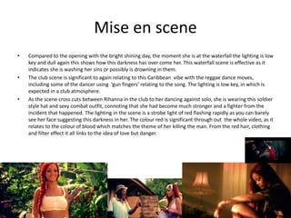 Mise en scene
• Compared to the opening with the bright shining day, the moment she is at the waterfall the lighting is low
key and dull again this shows how this darkness has over come her. This waterfall scene is effective as it
indicates she is washing her sins or possibly is drowning in them.
• The club scene is significant to again relating to this Caribbean vibe with the reggae dance moves,
including some of the dancer using ‘gun fingers’ relating to the song. The lighting is low key, in which is
expected in a club atmosphere.
• As the scene cross cuts between Rihanna in the club to her dancing against solo, she is wearing this soldier
style hat and sexy combat outfit, connoting that she had become much stronger and a fighter from the
incident that happened. The lighting in the scene is a strobe light of red flashing rapidly as you can barely
see her face suggesting this darkness in her. The colour red is significant through out the whole video, as it
relates to the colour of blood which matches the theme of her killing the man. From the red hair, clothing
and filter effect it all links to the idea of love but danger.
 