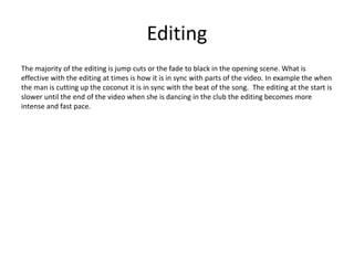 Editing
The majority of the editing is jump cuts or the fade to black in the opening scene. What is
effective with the editing at times is how it is in sync with parts of the video. In example the when
the man is cutting up the coconut it is in sync with the beat of the song. The editing at the start is
slower until the end of the video when she is dancing in the club the editing becomes more
intense and fast pace.
 