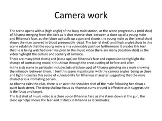 Camera work
The scene opens with a (high angle) of the busy train station, as the scene progresses a (mid shot)
of Rihanna merging from the dark as it shot reverse shot between a close up of a young male
and Rihanna's face, as she (close up) pulls up a gun and shoots the young male as the (aerial shot)
shows the man covered in blood presumably dead. The (aerial shot) and (high angle) shots in this
scene establish that the young male is in a vulnerable position furthermore it creates this feel
that he is being watched over like prey. In the music video there are many (location shot) as the
video highlight the culture and scenery of Jamaica.
There are many (mid shots) and (close ups) on Rihanna's face and expression to highlight the
change of contrasting mood, this shown through the cross cutting of before and after.
In the club scene in particular includes lots of (close ups) of Rihanna grinding on a male showing
the intimacy between them. I feel this scene in particular with the camera angles being so close
and tight it creates this sense of vulnerability for Rihannas character suggesting that the male
character is a intimating person.
As rihanna exits the club, there is an over the shoulder shot of the male following her down a
quiet back street. The deep shallow focus as rihannas turns around is effective as it suggests she
is the focus and target.
The last shot of music video is a close up on Rihannas face as she stares down at the gun, the
close up helps shows the fear and distress in Rihanna as it concludes.
 