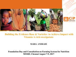 Building the Evidence Base & Varieties to Achieve Impact with
Vitamin A rich sweetpotato
MARIA ANDRADE
Foundation Day and Consultation on Farming System for Nutrition
MSSRF, Chennai August 7-9, 2017
 