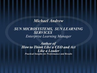 Michael Andrew SUN MICROSYSTEMS,  SUN LEARNING SERVICES Enterprise Learning Manager Author of  How to Think Like a CEO and Act Like a Leader Practical Insights for Performance and Results 