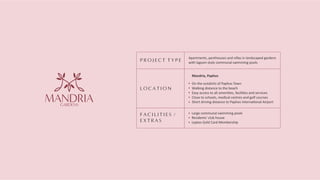 P R O J E C T T Y P E
L O C A T I O N
F A C I L I T I E S /
E X T R A S
Apartments, penthouses and villas in landscaped gardens
with lagoon-style communal swimming pools
Mandria, Paphos
On the outskirts of Paphos Town
Walking distance to the beach
Easy access to all ameni es, facili es and services
Close to schools, medical centres and golf courses
Short driving distance to Paphos Interna onal Airport
Large communal swimming pools
Residents' club house
Leptos Gold Card Membership
GARDENS
MANDRIA
 