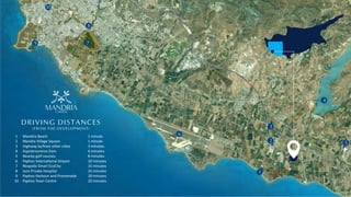 7
8
9
10
6
4
5
1
3
2
DRIVING DISTANCES
(FROM THE DEVELOPMENT)
1
2
3
4
5
6
7
8
9
10
Mandria Beach
Mandra Village Square
Highway to/from other ci es
Asprokremmos Dam
Nearby golf courses
Paphos Interna onal Airport
Neapolis Smart EcoCity
Iasis Private Hospital
Paphos Harbour and Promenade
Paphos Town Centre
1 minute
1 minute
3 minutes
6 minutes
8 minutes
10 minutes
15 minutes
15 minutes
18 minutes
20 minutes
GARDENS
MANDRIA
ƒ
 