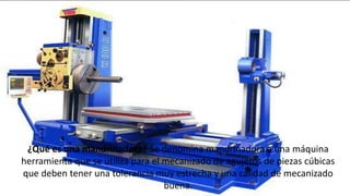 ¿Qué es una mandrinadora? Se denomina mandrinadora a una máquina
herramienta que se utiliza para el mecanizado de agujeros de piezas cúbicas
que deben tener una tolerancia muy estrecha y una calidad de mecanizado
buena.
 