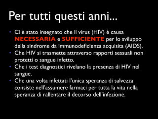 Per tutti questi anni...
• Ci è stato insegnato che il virus (HIV) è causa
  NECESSARIA e SUFFICIENTE per lo sviluppo
  della sindrome da immunodeﬁcienza acquisita (AIDS).
• Che HIV si trasmette attraverso rapporti sessuali non
  protetti o sangue infetto.
• Che i test diagnostici rivelano la presenza di HIV nel
  sangue.
• Che una volta infettati l’unica speranza di salvezza
  consiste nell’assumere farmaci per tutta la vita nella
  speranza di rallentare il decorso dell’infezione.
 