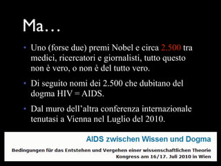 Ma…
• Uno (forse due) premi Nobel e circa 2.500 tra
  medici, ricercatori e giornalisti, tutto questo
  non è vero, o non è del tutto vero.
• Di seguito nomi dei 2.500 che dubitano del
  dogma HIV = AIDS.
• Dal muro dell’altra conferenza internazionale
  tenutasi a Vienna nel Luglio del 2010.
 