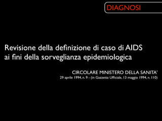 DIAGNOSI




Revisione della deﬁnizione di caso di AIDS
ai ﬁni della sorveglianza epidemiologica
                        CIRCOLARE MINISTERO DELLA SANITA'
                29 aprile 1994, n. 9 - (in Gazzetta Ufﬁciale, 13 maggio 1994, n. 110)
 
