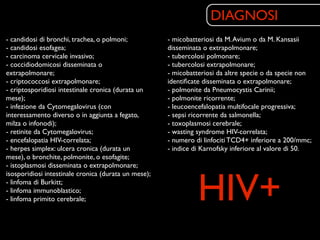 DIAGNOSI
- candidosi di bronchi, trachea, o polmoni;           - micobatteriosi da M. Avium o da M. Kansasii
- candidosi esofagea;                                 disseminata o extrapolmonare;
- carcinoma cervicale invasivo;                       - tubercolosi polmonare;
- coccidiodomicosi disseminata o                      - tubercolosi extrapolmonare;
extrapolmonare;                                       - micobatteriosi da altre specie o da specie non
- criptococcosi extrapolmonare;                       identiﬁcate disseminata o extrapolmonare;
- criptosporidiosi intestinale cronica (durata un     - polmonite da Pneumocystis Carinii;
mese);                                                - polmonite ricorrente;
- infezione da Cytomegalovirus (con                   - leucoencefalopatia multifocale progressiva;
interessamento diverso o in aggiunta a fegato,        - sepsi ricorrente da salmonella;
milza o infonodi);                                    - toxoplasmosi cerebrale;
- retinite da Cytomegalovirus;                        - wasting syndrome HIV-correlata;
- encefalopatia HIV-correlata;                        - numero di linfociti TCD4+ inferiore a 200/mmc;
- herpes simplex: ulcera cronica (durata un           - indice di Karnofsky inferiore al valore di 50.
mese), o bronchite, polmonite, o esofagite;
- istoplasmosi disseminata o extrapolmonare;



                                                                HIV+
isosporidiosi intestinale cronica (durata un mese);
- linfoma di Burkitt;
- linfoma immunoblastico;
- linfoma primito cerebrale;
 