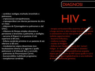 DIAGNOSI


                                                                   HIV -
- candidosi esofagea, tracheale, bronchiale o
polmonare;
- criptococcosi extrapolmonare;
- criptosporidiosi con diarrea persistente da oltre
un mese;
- infezione da Cytomegalovirus polmonare o del
S.N.C;                                                - terapia corticosteroidea sistemica ad alte dosi o
- infezione da Herpes simplex ulcerativa e            a lungo termine o altre terapie immunodepressive
persistente o bronchite o polmonite, o esofagite;     o citotossiche nei tre mesi prima dell’inizio della
- sarcoma di Kaposi in un paziente di età             malattia opportunistica;
superiore ai 60 anni;                                 - leucemia linfocitica;
- linfoma cerebrale primitivo in un paziente di età   - mieloma multiplo;
inferiore ai 60 anni;                                 - morbo di Hodgkin;
- micobatteriosi atipica disseminata (con             - linfoma non Hodgkin oppure altri tumori
localizzazione diversa o in aggiunta a quella         maligni di tessuti linforeticolari o istioetici;
polmonare o di linfonodi ilari o cervicali);          - una sindrome di immunodeﬁcienza acquisita
- polmonite da Pneumocystis Carinii;                  atipica per l’infezione da HIV come quelle in cui si
- leucoencefalite multifocale progressiva;            rileva una ipogammaglobulinemia, o una sindrome
- toxoplasmosi cerebrale.                             di immunodeﬁcienza genetica;
 