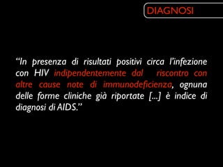 DIAGNOSI




“In presenza di risultati positivi circa l’infezione
con HIV indipendentemente dal riscontro con
altre cause note di immunodeﬁcienza, ognuna
delle forme cliniche già riportate [...] è indice di
diagnosi di AIDS.”
 