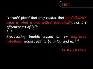 TEST


“I would plead that they realize that the AIDS/HIV
issue is what is not settled scientiﬁcally, not the
effectiveness of PCR.
[...]
Prosecuting people based on an unproved
hypothesis would seem to be unfair and rash.”

                                   Dr. Kary B. Mullis
 