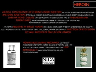HEROIN
 MEDICAL CONSEQUENCES OF CHRONIC HEROIN INJECTION USE INCLUDE SCARREDAND/OR COLLAPSED VEINS,
 BACTERIAL INFECTIONS OF THE BLOOD VESSELS AND HEART VALVES, ABSCESSES (BOILS) AND OTHER SOFT-TISSUE INFECTIONS, AND
     LIVER OR KIDNEY DISEASE. LUNG COMPLICATIONS (INCLUDING VARIOUS TYPES OF PNEUMONIA AND
             TUBERCULOSIS) MAY RESULT FROM THE POOR HEALTH CONDITION OF THE ABUSER AS WELL
                                  AS FROM HEROIN’S DEPRESSING EFFECTS ON RESPIRATION.

  MANY OF THE ADDITIVES       IN STREET HEROIN MAY INCLUDE SUBSTANCES THAT DO NOT READILY DISSOLVE AND RESULT IN
CLOGGING THE BLOOD VESSELS THAT LEAD TO THE LUNGS, LIVER, KIDNEYS, OR BRAIN.THIS CAN CAUSE INFECTION OR EVEN DEATH
                                OF SMALL PATCHES OF CELLS IN VITAL ORGANS.



                          HEROIN ABUSE DURING PREGNANCY AND ITS MANY
                          ASSOCIATED ENVIRONMENTAL FACTORS (E.G., LACK OF PRENATAL CARE) HAVE
                          BEEN ASSOCIATED WITH ADVERSE CONSEQUENCES INCLUDING LOW
                          BIRTH WEIGHT, AN IMPORTANT RISK FACTOR FOR LATER
                          DEVELOPMENTAL DELAY
 