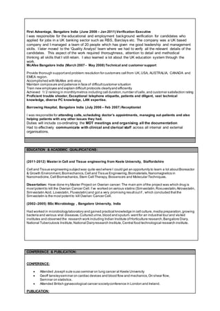 First Advantage, Bangalore India (June 2008 – Jan 2011) Verification Executive
I was responsible for the educational and employment background verification for candidates who
applied for jobs in a UK banking sector such as RBS, Barclays etc. The company was a UK based
company and I managed a team of 20 people which has given me good leadership and management
skills. I later moved to the ‘Quality Analyst’ team where we had to verify all the relevant details of the
candidates. This aspect of the work required thoroughness, attention to detail and methodical
thinking all skills that I still retain. I also learned a lot about the UK education system through the
work.
McAfee Bangalore India (March 2007 - May 2008) Technical and customer support
Provide thorough supportand problem resolution for customers call from UK,USA, AUSTRALIA, CANADA and
EMEA region.
Accomplished with McAfee anti-virus
Maintain composure and patience in face of difficultcustomer situation
Train new employee and explain difficult protocols clearlyand efficiently
Achieved 1/ 2 ranking in monthlymetrics including call duration,number ofcalls,and customer satisfaction rating
Proficient trouble shooter, Exceptional telephone etiquette, patients and diligent, vast technical
knowledge, diverse PC knowledge, LAN expertise.
Borrowing Hospital, Bangalore India (July 2006 – Feb 2007) Receptionist
I was responsible for attending calls, scheduling doctor’s appointments, managing out-patients and also
helping patients with any other issues they had.
Duties will include co-ordinating the MDT meetings and organising all the documentation
Had to effectively communicate with clinical and clerical staff across all internal and external
organisations.
EDUCATION & ACADEMIC QUALIFICATIONS:
(2011-2012) Master in Cell and Tissue engineering from Keele University, Staffordshire
Cell and Tissue engineering subjectwas quite vastwhere I could get an opportunity to learn a lot aboutBioreactor
& Growth Environment,Biomechanics,Cell and Tissue Engineering,Biomaterials,Nanomagnetics in
Nanomedicine,Cell Biomechanics,Stem Cell Therapy, Biosensors and Molecular Techniques.
Dissertation: Have done my Master Project on Ovarian cancer: The main aim ofthe project was which drug is
mostpotentto kill the Ovarian Cancer Cell. I’ve worked on various statins (Simvastatin,Rosuvastatin,Atrovastatin,
Simvastatin Acid, Lovastatin, Fluvastatin) and got a very promising resultoutif , which concluded thatthe
Simvastatin is the mostpotentto kill Ovarian Cancer Cell.
(2002–2005) BSc Microbiology , Bangalore University, India
Had worked in microbiologylaboratory and gained practical knowledge in cell culture,media preparation,growing
bacteria and various viral diseases.Cultured urine,blood and sputum. wentfor an industrial tour and visited
institutes and observed the research work including Indian Institute ofHorticulture research,Bangalore Diary,
National Tuberculosis Institute,National Dairyresearch Institute,Central food technological research institute.
CONFERENCE & PUBLICATION:
CONFERENCE:
 Attended Joseph sule suso seminar on lung cancer at Keele University
 Geoff tansleyseminar on cardiac devices and blood flow and mechanics,On shear flow,
Seminar on statistics.
 Attended British gynaecological cancer societyconference in London and Ireland.
PUBLICATION:
 