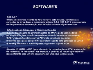 SOFTWARE’S KDE 3.5.7  O lançamento mais recente do KDE 3 estável está incluído, com todas as correções de erros desde o lançamento anterior 3.5.6. KDE 3.5.7 é principalmente um lançamento de manutenção, mas também vem com alguns recursos:  KAddressBook, KOrganizer e KAlarm melhorados  Kmail é capaz agora de gerenciar quotas de IMAP e pode usar modelos personalizados para criação, resposta ou encaminhamento de mensagens  KPDF é capaz de exibir arquivos PDF mais complexos que antes  Umbrello pode gerar código C# e agora tem suporte para genéricos do Java 5  Kdevelop melhorou o autocompletar e agora tem suporte a Qt4  O motor do KHTML e KJS (gerenciamento de renderização de HTML e execução de Javascript) foi melhorado. Por exemplo, o ponteiro do mouse agora tem um ícone diferente caso um link seja aberto em uma nova janela ou não.    