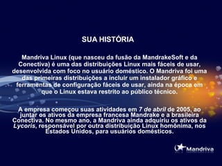 SUA HISTÓRIA Mandriva Linux (que nasceu da fusão da MandrakeSoft e da Conectiva) é uma das distribuições Linux mais fáceis de usar, desenvolvida com foco no usuário doméstico. O Mandriva foi uma das primeiras distribuições a incluir um instalador gráfico e ferramentas de configuração fáceis de usar, ainda na época em que o Linux estava restrito ao público técnico. A empresa começou suas atividades em  7 de abril  de 2005, ao juntar os ativos da empresa francesa Mandrake e a brasileira Conectiva. No mesmo ano, a Mandriva ainda adquiriu os ativos da  Lycoris , responsável por outra distribuição Linux homônima, nos Estados Unidos, para usuários domésticos. 