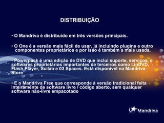 DISTRIBUIÇÃO O Mandriva é distribuído em três versões principais.  O One é a versão mais fácil de usar, já incluindo plugins e outro  componentes proprietários e por isso é também a mais usada. Powerpack é uma edição de DVD que inclui suporte, serviços, e softwares proprietários importantes de terceiros como LinDVD, Flash Player, Scilab e 03 Spaces. Está disponível na Mandriva Store   E o Mandriva Free que corresponde à versão tradicional  feita inteiramente de software livre / código aberto, sem qualquer software não-livre empacotado  