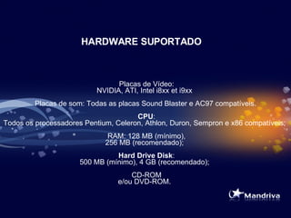 HARDWARE SUPORTADO   Placas de Vídeo: NVIDIA, ATI, Intel i8xx et i9xx   Placas de som: Todas as placas Sound Blaster e AC97 compatíveis.    CPU : Todos os processadores Pentium, Celeron, Athlon, Duron, Sempron e x86 compatíveis;   RAM: 128 MB (mínimo), 256 MB (recomendado);    Hard Drive Disk : 500 MB (mínimo), 4 GB (recomendado);   CD-ROM e/ou DVD-ROM.  