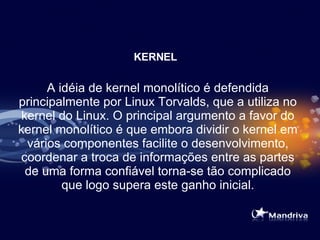 KERNEL A idéia de kernel monolítico é defendida principalmente por Linux Torvalds, que a utiliza no kernel do Linux. O principal argumento a favor do kernel monolítico é que embora dividir o kernel em vários componentes facilite o desenvolvimento, coordenar a troca de informações entre as partes de uma forma confiável torna-se tão complicado que logo supera este ganho inicial. 