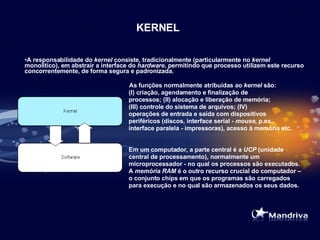 KERNEL A responsabilidade do  kernel  consiste, tradicionalmente (particularmente no  kernel  monolítico), em abstrair a interface do  hardware , permitindo que processo utilizem este recurso concorrentemente, de forma segura e padronizada.   As funções normalmente atribuídas ao  kernel  são:  (I) criação, agendamento e finalização de  processos; (II) alocação e liberação de memória;  (III) controle do sistema de arquivos; (IV)  operações de entrada e saída com dispositivos  periféricos (discos, interface serial -  mouse , p.ex.,  interface paralela - impressoras), acesso à memória etc. Em um computador, a parte central é a  UCP  (unidade  central de processamento), normalmente um  microprocessador - no qual os processos são executados.  A  memória RAM  é o outro recurso crucial do computador –  o conjunto chips em que os programas são carregados  para execução e no qual são armazenados os seus dados. 