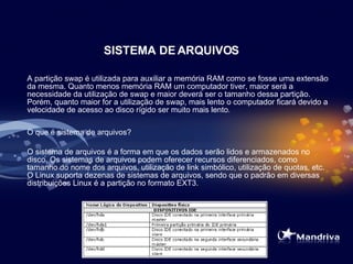 SISTEMA DE ARQUIVOS A partição swap é utilizada para auxiliar a memória RAM como se fosse uma extensão da mesma. Quanto menos memória RAM um computador tiver, maior será a necessidade da utilização de swap e maior deverá ser o tamanho dessa partição. Porém, quanto maior for a utilização de swap, mais lento o computador ficará devido a velocidade de acesso ao disco rígido ser muito mais lento .   O que é sistema de arquivos?  O sistema de arquivos é a forma em que os dados serão lidos e armazenados no disco. Os sistemas de arquivos podem oferecer recursos diferenciados, como tamanho do nome dos arquivos, utilização de link simbólico, utilização de quotas, etc. O Linux suporta dezenas de sistemas de arquivos, sendo que o padrão em diversas distribuições Linux é a partição no formato EXT3.  