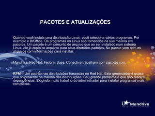 PACOTES E ATUALIZAÇÕES Quando você instala uma distribuição Linux, você seleciona vários programas. Por exemplo o BrOffice. Os programas no Linux são fornecidos na sua maioria em pacotes. Um pacote é um conjunto de arquivo que ao ser instalado num sistema Linux, ele já copia os arquivos para seus diretórios padrões. No pacote vem com os arquivos com informações para instalar. Mandriva, Red Hat, Fedora, Suse, Conectiva trabalham com pacotes rpm. RPM  – Um padrão nas distribuições baseadas no Red Hat. Este gerenciador é quase que onipresente na maioria das distribuições. Seu grande problema é que não resolve dependências. Exigindo muito trabalho do administrador para instalar programas mais complexos.  
