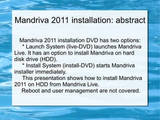 Mandriva 2011 installation: abstract Mandriva 2011 installation DVD has two options: * Launch System (live-DVD) launches Mandriva Live. It has an option to install Mandriva on hard disk drive (HDD). * Install System (install-DVD) starts Mandriva installer immediately. This presentation shows how to install Mandriva 2011 on HDD from Mandriva Live.  Reboot and user management are not covered. 