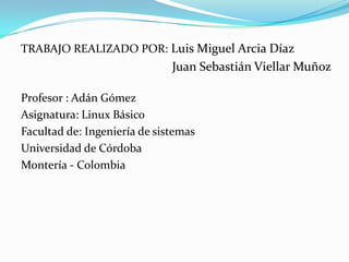 TRABAJO REALIZADO POR: Luis Miguel Arcia Díaz                                                Juan Sebastián Viellar MuñozProfesor : Adán GómezAsignatura: Linux BásicoFacultad de: Ingeniería de sistemasUniversidad de CórdobaMontería - Colombia