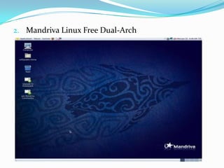 Mandriva Linux Free Dual-Arch :  Esta edición incluye las arquitecturas x86 y x86_64 en un solo CD, contiene software libre solamente y su escritorio por defecto es LXDE. Debido a su reducido tamaño, se puede ampliar su instalación mediante los repositorios de Mandriva, al igual que en las demás edicionesMandriva Linux one: Edición también disponible de forma gratuita. Es un LiveCD con KDE, GNOME o XFCE, el cual esta disponible en la red para descargar únicamente en CD, Posee tanto software libre como software privativo pero gratuito , solamente existen versiones de 32 bits : Mandriva Linux one Gnome y Mandriva Linux one kde.