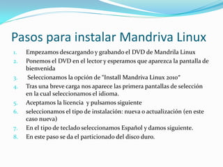 Pasos para instalar Mandriva Linux
1.   Empezamos descargando y grabando el DVD de Mandrila Linux
2.   Ponemos el DVD en el lector y esperamos que aparezca la pantalla de
     bienvenida
3.    Seleccionamos la opción de “Install Mandriva Linux 2010″
4.   Tras una breve carga nos aparece las primera pantallas de selección
     en la cual seleccionamos el idioma.
5.   Aceptamos la licencia y pulsamos siguiente
6.   seleccionamos el tipo de instalación: nueva o actualización (en este
     caso nueva)
7.   En el tipo de teclado seleccionamos Español y damos siguiente.
8.   En este paso se da el particionado del disco duro.
 