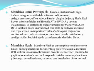 4. Mandriva Linux Powerpack : Es una distribución de pago,
     incluye una gran cantidad de software no libre como :
     cedega, crossover, office, Adobe Reader, plugins de Java y Flash, Real
     Player, drivers oficiales no libres de ATI y NVIDIA y tarjetas
     inalámbricas. Es distribuida exclusivamente por Mandriva S.A. en
     DVD, también posee una variedad completa de software exclusivo
     que representan un importante valor añadido para mejorar su
     escritorio Linux, además de soporte en línea para la instalación y
     configuración. Recibirá ayuda para descubrir Mandriva Linux.


5.   Mandriva Flash : Mandriva Flash es un completo y real escritorio
     Linux: puede guardar sus documentos y preferencias en la memoria
     USB, utilizar todas sus aplicaciones favoritas de Internet, multimedia
     y aplicaciones de oficina. Incluso puede instalar nuevas aplicaciones
     y descargar actualizaciones, tal como una instalación Linux normal.
 