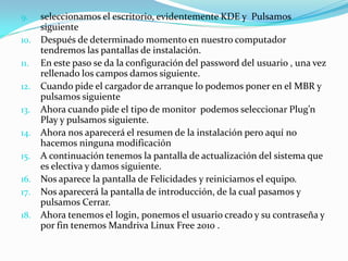 9.    seleccionamos el escritorio, evidentemente KDE y Pulsamos
      siguiente
10.   Después de determinado momento en nuestro computador
      tendremos las pantallas de instalación.
11.   En este paso se da la configuración del password del usuario , una vez
      rellenado los campos damos siguiente.
12.   Cuando pide el cargador de arranque lo podemos poner en el MBR y
      pulsamos siguiente
13.   Ahora cuando pide el tipo de monitor podemos seleccionar Plug’n
      Play y pulsamos siguiente.
14.   Ahora nos aparecerá el resumen de la instalación pero aquí no
      hacemos ninguna modificación
15.   A continuación tenemos la pantalla de actualización del sistema que
      es electiva y damos siguiente.
16.   Nos aparece la pantalla de Felicidades y reiniciamos el equipo.
17.   Nos aparecerá la pantalla de introducción, de la cual pasamos y
      pulsamos Cerrar.
18.   Ahora tenemos el login, ponemos el usuario creado y su contraseña y
      por fin tenemos Mandriva Linux Free 2010 .
 