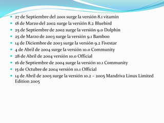  27 de Septiembre del 2001 surge la versión 8.1 vitamin
 18 de Marzo del 2002 surge la versión 8.2 Bluebird
 25 de Septiembre de 2002 surge la versión 9.0 Dolphin
 25 de Marzo de 2003 surge la versión 9.1 Bamboo
 14 de Diciembre de 2003 surge la versión 9.2 Fivestar
 4 de Abril de 2004 surge la versión 10.0 Community
 28 de Abril de 2004 versión 10.0 Official
 16 de Septiembre de 2004 surge la versión 10.1 Community
 15 de Octubre de 2004 versión 10.1 Official
 14 de Abril de 2005 surge la versión 10.2 – 2005 Mandriva Linux Limited
  Edition 2005
 