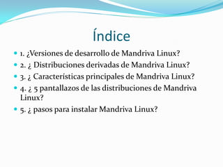 Índice
 1. ¿Versiones de desarrollo de Mandriva Linux?
 2. ¿ Distribuciones derivadas de Mandriva Linux?
 3. ¿ Características principales de Mandriva Linux?
 4. ¿ 5 pantallazos de las distribuciones de Mandriva
  Linux?
 5. ¿ pasos para instalar Mandriva Linux?
 