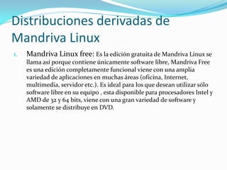 Distribuciones derivadas de
Mandriva Linux
1.   Mandriva Linux free: Es la edición gratuita de Mandriva Linux se
     llama así porque contiene únicamente software libre, Mandriva Free
     es una edición completamente funcional viene con una amplia
     variedad de aplicaciones en muchas áreas (oficina, Internet,
     multimedia, servidor etc.). Es ideal para los que desean utilizar sólo
     software libre en su equipo , esta disponible para procesadores Intel y
     AMD de 32 y 64 bits, viene con una gran variedad de software y
     solamente se distribuye en DVD.
 
