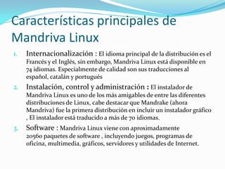 Características principales de
Mandriva Linux
1.   Internacionalización : El idioma principal de la distribución es el
     Francés y el Inglés, sin embargo, Mandriva Linux está disponible en
     74 idiomas. Especialmente de calidad son sus traducciones al
     español, catalán y portugués
2.   Instalación, control y administración : El instalador de
     Mandriva Linux es uno de los más amigables de entre las diferentes
     distribuciones de Linux, cabe destacar que Mandrake (ahora
     Mandriva) fue la primera distribución en incluir un instalador gráfico
     , El instalador está traducido a más de 70 idiomas.
3.   Software : Mandriva Linux viene con aproximadamente
     20560 paquetes de software , incluyendo juegos, programas de
     oficina, multimedia, gráficos, servidores y utilidades de Internet.
 