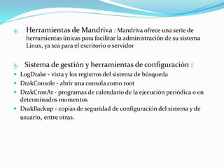 4. Herramientas de Mandriva : Mandriva ofrece una serie de
    herramientas únicas para facilitar la administración de su sistema
    Linux, ya sea para el escritorio o servidor


5. Sistema de gestión y herramientas de configuración :
 LogDrake - vista y los registros del sistema de búsqueda
 DrakConsole - abrir una consola como root
 DrakCronAt - programas de calendario de la ejecución periódica o en
  determinados momentos
 DrakBackup - copias de seguridad de configuración del sistema y de
  usuario, entre otras.
 